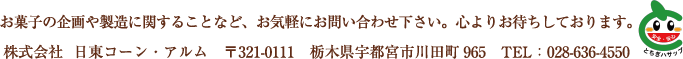 お菓子の企画や製造に関することなど、お気軽にお問い合わせ下さい。心よりお待ちしております。株式会社 日東コーン・アルム 〒321-0111 栃木県宇都宮市川田町965 TEL:028-636-4550
